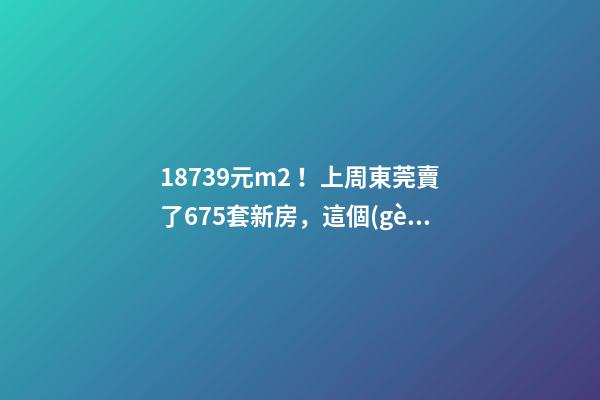 18739元/m2！上周東莞賣了675套新房，這個(gè)鎮(zhèn)房價(jià)突破3萬/m2！